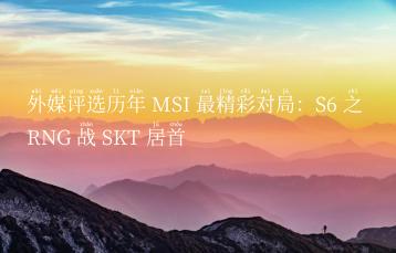 外媒评选历年 MSI 最精彩对局：S6 之 RNG 战 SKT 居首