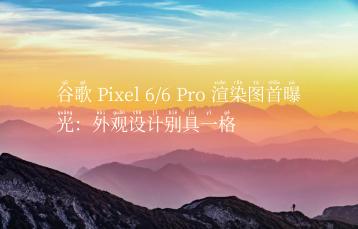 谷歌 Pixel 6/6 Pro 渲染图首曝光：外观设计别具一格