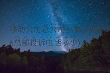 移动公司总公司在哪(10086总部投诉电话多少)