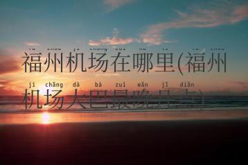 福州机场在哪里(福州机场大巴最晚几点)