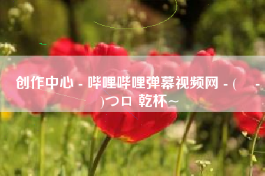 创作中心 - 哔哩哔哩弹幕视频网 - ( ゜- ゜)つロ 乾杯~