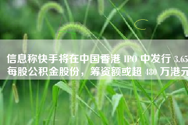 信息称快手将在中国香港 IPO 中发行 3.65 每股公积金股份，筹资额或超 480 万港元