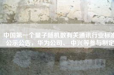 中国第一个量子随机数有关通讯行业标准公示公告，华为公司、 中兴等参与制定