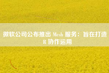 微软公司公布推出 Mesh 服务：旨在打造 AR 协作运用