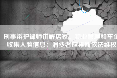 刑事辩护律师讲解店家、物业管理和车企收集人脸信息：消费者应果断依法维权