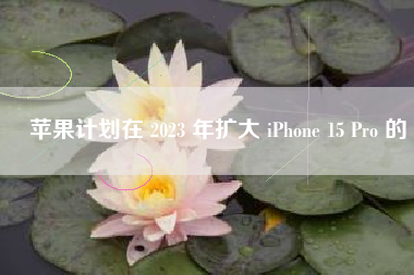 苹果计划在 2023 年扩大 iPhone 15 Pro 的