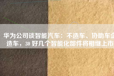 华为公司谈智能汽车：不造车、协助车企造车，30 好几个智能化部件将相继上市