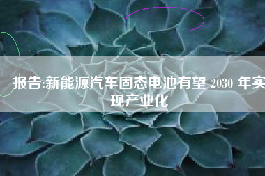 报告:新能源汽车固态电池有望 2030 年实现产业化