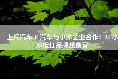 上汽汽车 R 汽车与小冰企业合作：AI 小冰担任品牌想象官