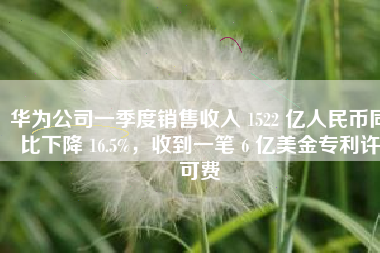 华为公司一季度销售收入 1522 亿人民币同比下降 16.5%，收到一笔 6 亿美金专利许可费