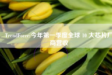 TrendForce:今年第一季度全球 10 大芯片厂商营收