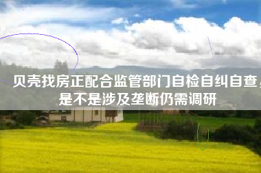 贝壳找房正配合监管部门自检自纠自查，是不是涉及垄断仍需调研