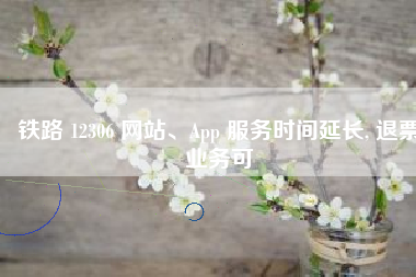 铁路 12306 网站、App 服务时间延长, 退票业务可