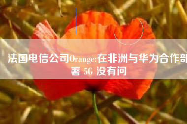 法国电信公司Orange:在非洲与华为合作部署 5G 没有问