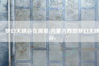 梦幻大峡谷在哪里(内蒙古西部梦幻大峡谷)
