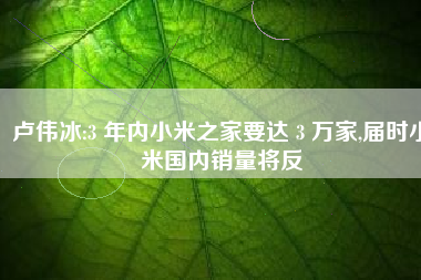 卢伟冰:3 年内小米之家要达 3 万家,届时小米国内销量将反