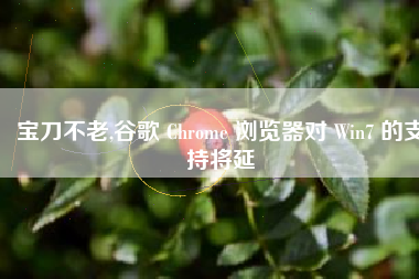 宝刀不老,谷歌 Chrome 浏览器对 Win7 的支持将延