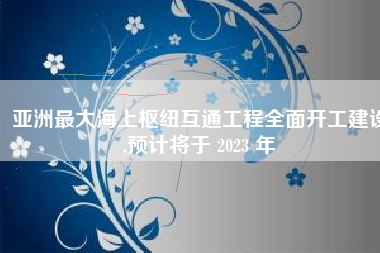 亚洲最大海上枢纽互通工程全面开工建设,预计将于 2023 年