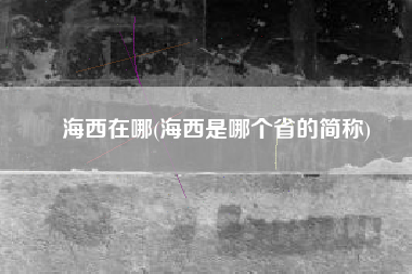 海西在哪(海西是哪个省的简称)