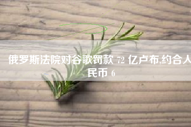 俄罗斯法院对谷歌罚款 72 亿卢布,约合人民币 6