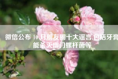 微信公布 10 月朋友圈十大谣言,包括牙膏能杀灭幽门螺杆菌等