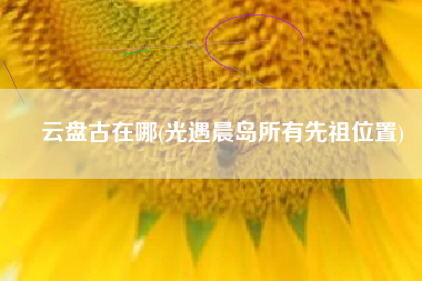 云盘古在哪(光遇晨岛所有先祖位置)