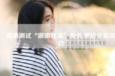 滴滴测试“嗷嗷吃饭”服务,重拾外卖项目