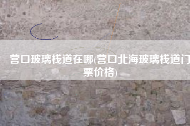 营口玻璃栈道在哪(营口北海玻璃栈道门票价格)