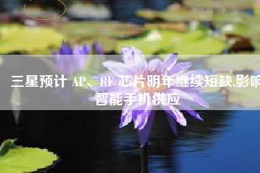 三星预计 AP、RF 芯片明年继续短缺,影响智能手机供应