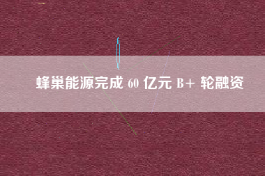 蜂巢能源完成 60 亿元 B+ 轮融资