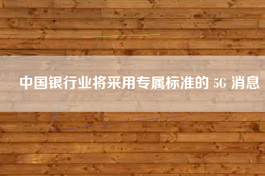 中国银行业将采用专属标准的 5G 消息