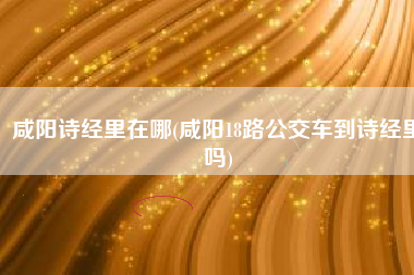 咸阳诗经里在哪(咸阳18路公交车到诗经里吗)