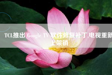 TCL推出 Google TV 软件修复补丁,电视重新上架销