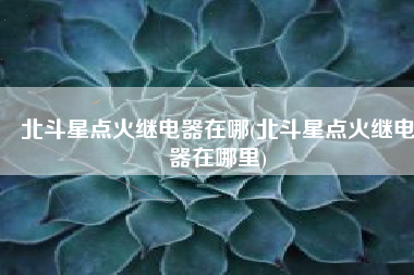 北斗星点火继电器在哪(北斗星点火继电器在哪里)