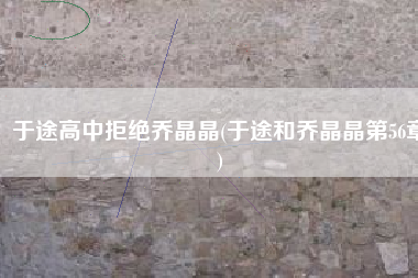 于途高中拒绝乔晶晶(于途和乔晶晶第56章)