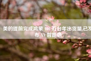 美的提前完成鸿蒙 100 万台年出货量,已发布 X9 智能烟