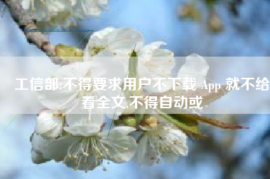 工信部:不得要求用户不下载 App 就不给看全文,不得自动或