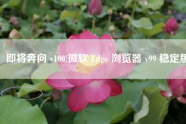 即将奔向 v100!微软 Edge 浏览器 v99 稳定版