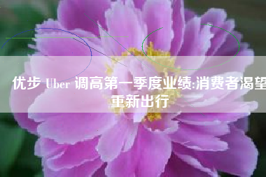 优步 Uber 调高第一季度业绩:消费者渴望重新出行