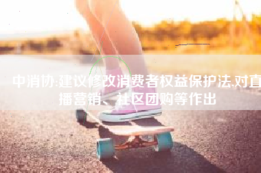 中消协:建议修改消费者权益保护法,对直播营销、社区团购等作出