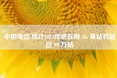 中国电信:预计2022年底在用 5G 基站将超过 99 万站