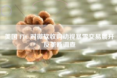 美国 FTC 对微软收购动视暴雪交易展开反垄断调查