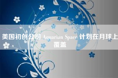 美国初创公司 Aquarian Space 计划在月球上覆盖