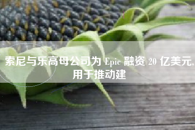 索尼与乐高母公司为 Epic 融资 20 亿美元,用于推动建