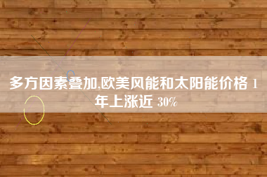 多方因素叠加,欧美风能和太阳能价格 1 年上涨近 30%