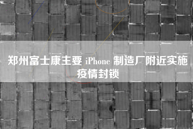 郑州富士康主要 iPhone 制造厂附近实施疫情封锁