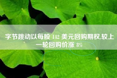 字节跳动以每股 142 美元回购期权,较上一轮回购价涨 8%