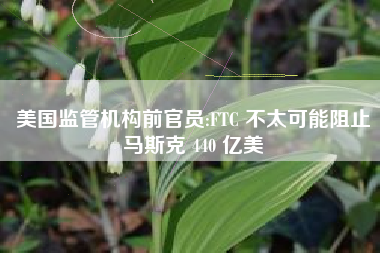 美国监管机构前官员:FTC 不太可能阻止马斯克 440 亿美