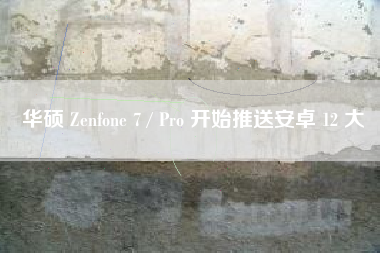 华硕 Zenfone 7 / Pro 开始推送安卓 12 大