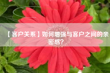 【客户关系】如何增强与客户之间的亲密感？